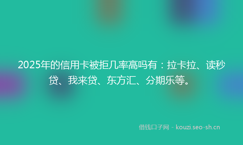 2025年的信用卡被拒几率高吗有：拉卡拉、读秒贷、我来贷、东方汇、分期乐等。