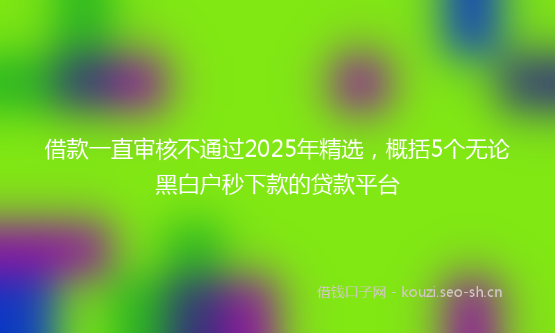 借款一直审核不通过2025年精选，概括5个无论黑白户秒下款的贷款平台