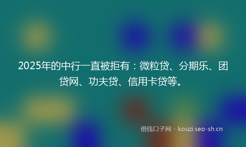 2025年的中行一直被拒有：微粒贷、分期乐、团贷网、功夫贷、信用卡贷等。
