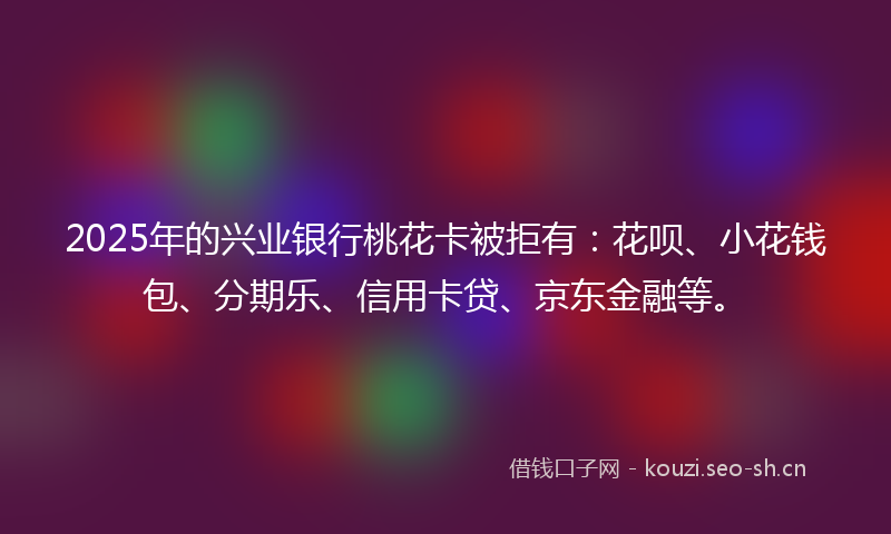 2025年的兴业银行桃花卡被拒有：花呗、小花钱包、分期乐、信用卡贷、京东金融等。