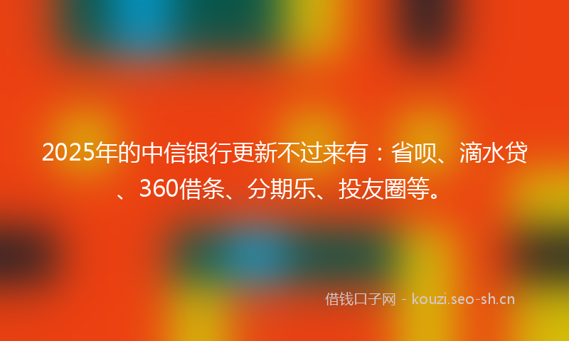 2025年的中信银行更新不过来有:省呗、滴水贷、360借条、分期乐、投友圈等。