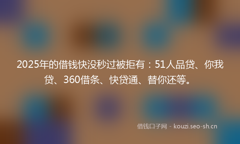 2025年的借钱快没秒过被拒有：51人品贷、你我贷、360借条、快贷通、替你还等。