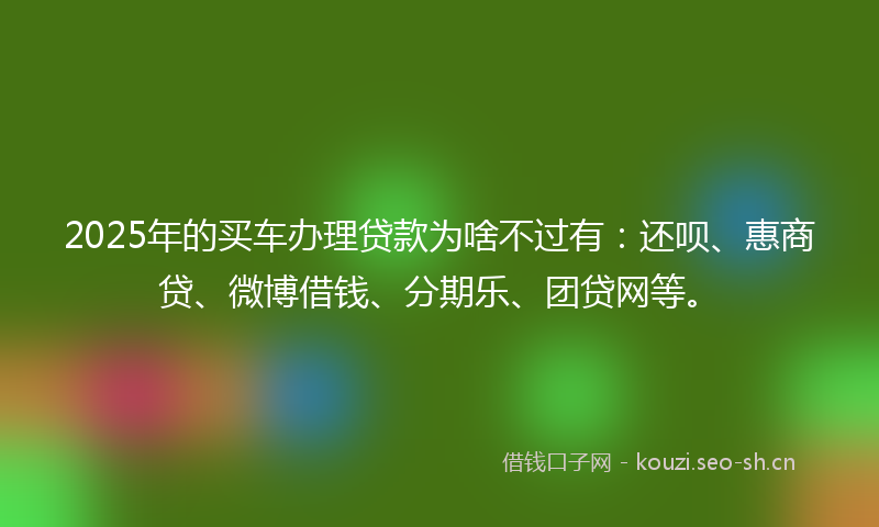 2025年的买车办理贷款为啥不过有：还呗、惠商贷、微博借钱、分期乐、团贷网等。