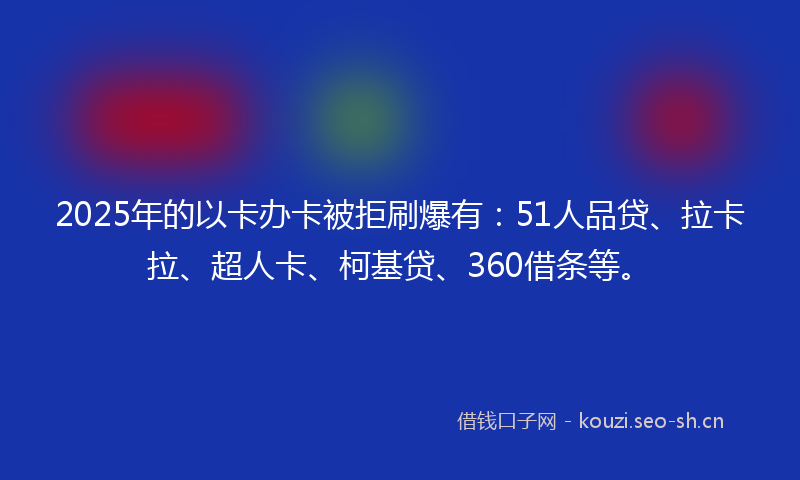 2025年的以卡办卡被拒刷爆有：51人品贷、拉卡拉、超人卡、柯基贷、360借条等。