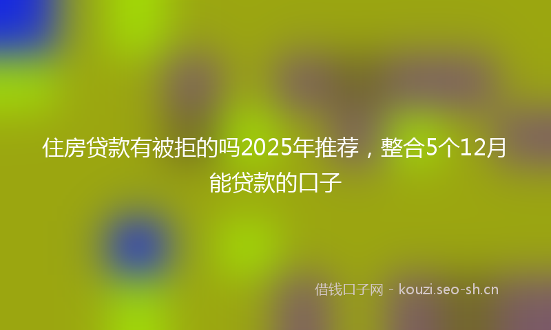 住房贷款有被拒的吗2025年推荐，整合5个12月能贷款的口子