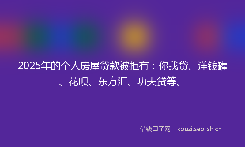2025年的个人房屋贷款被拒有：你我贷、洋钱罐、花呗、东方汇、功夫贷等。