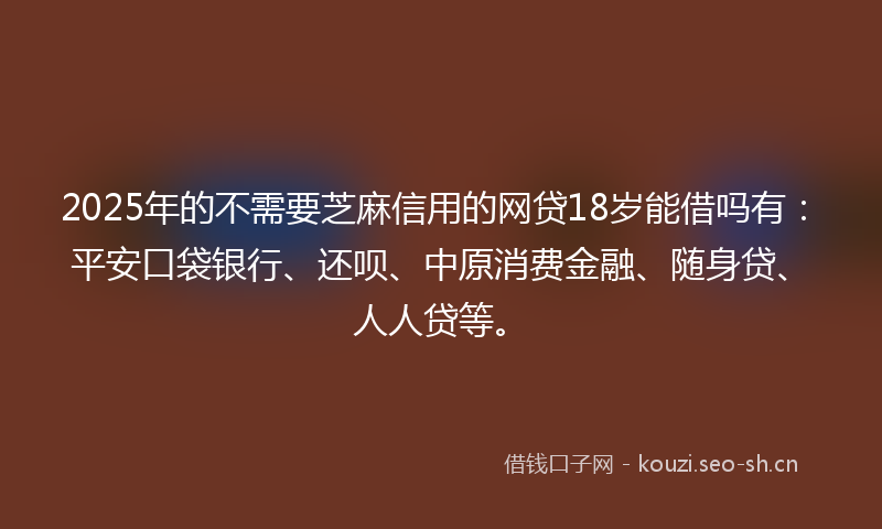 2025年的不需要芝麻信用的网贷18岁能借吗有：平安口袋银行、还呗、中原消费金融、随身贷、人人贷等。