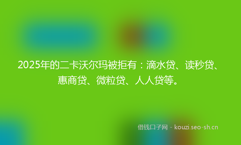 2025年的二卡沃尔玛被拒有：滴水贷、读秒贷、惠商贷、微粒贷、人人贷等。
