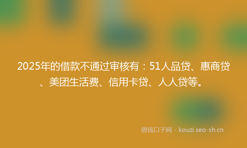 2025年的借款不通过审核有：51人品贷、惠商贷、美团生活费、信用卡贷、人人贷等。