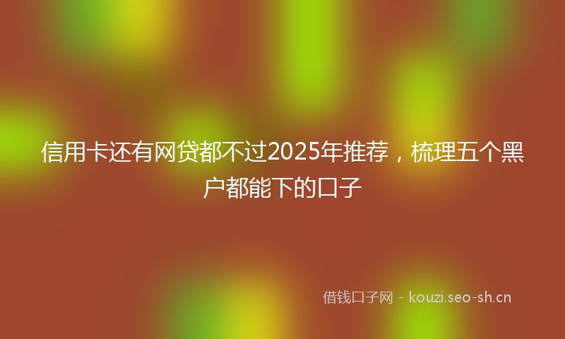 信用卡还有网贷都不过2025年推荐，梳理五个黑户都能下的口子