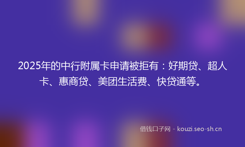 2025年的中行附属卡申请被拒有：好期贷、超人卡、惠商贷、美团生活费、快贷通等。