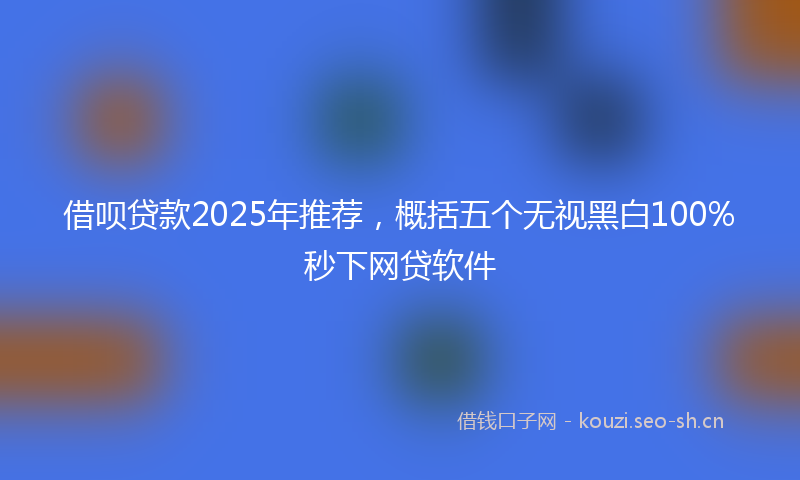 借呗贷款2025年推荐,概括五个无视黑白100%秒下网贷软件