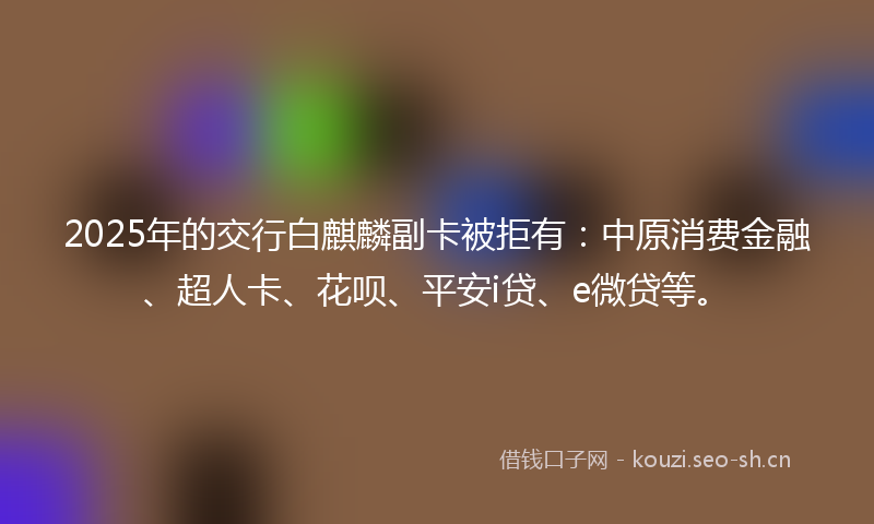 2025年的交行白麒麟副卡被拒有：中原消费金融、超人卡、花呗、平安i贷、e微贷等。