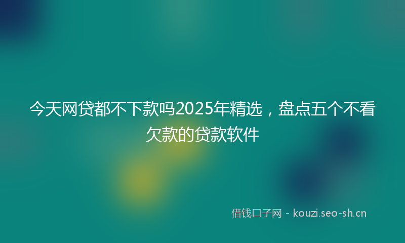 今天网贷都不下款吗2025年精选，盘点五个不看欠款的贷款软件
