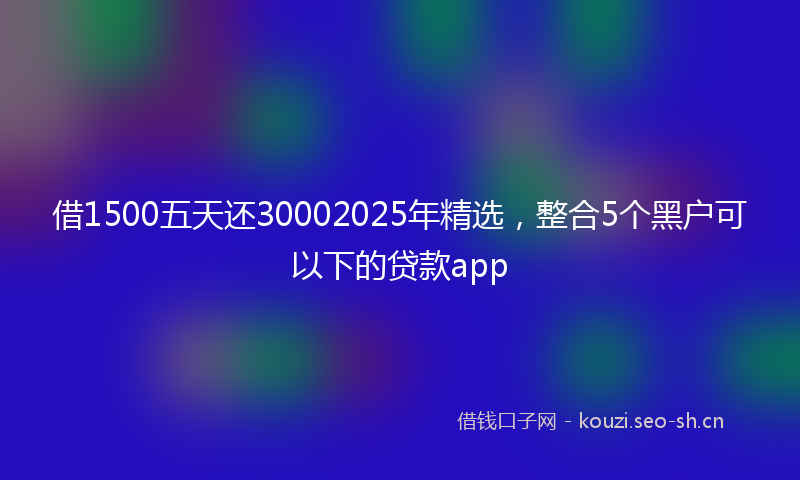 借1500五天还30002025年精选，整合5个黑户可以下的贷款app