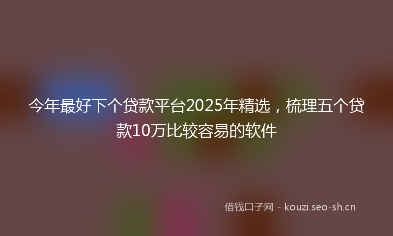 今年最好下个贷款平台2025年精选，梳理五个贷款10万比较容易的软件