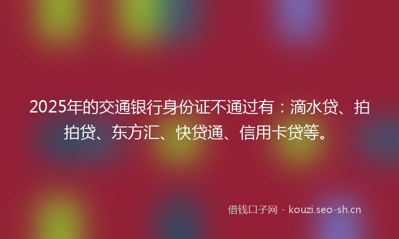 2025年的交通银行身份证不通过有：滴水贷、拍拍贷、东方汇、快贷通、信用卡贷等。