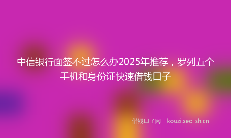 中信银行面签不过怎么办2025年推荐,罗列五个手机和身份证快速借钱口子
