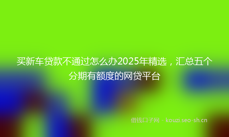 买新车贷款不通过怎么办2025年精选，汇总五个分期有额度的网贷平台