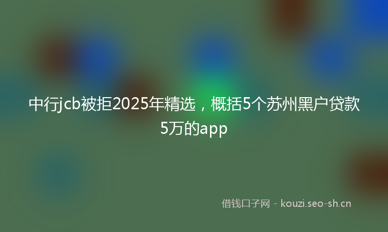 中行jcb被拒2025年精选，概括5个苏州黑户贷款5万的app