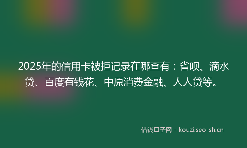 2025年的信用卡被拒记录在哪查有：省呗、滴水贷、百度有钱花、中原消费金融、人人贷等。