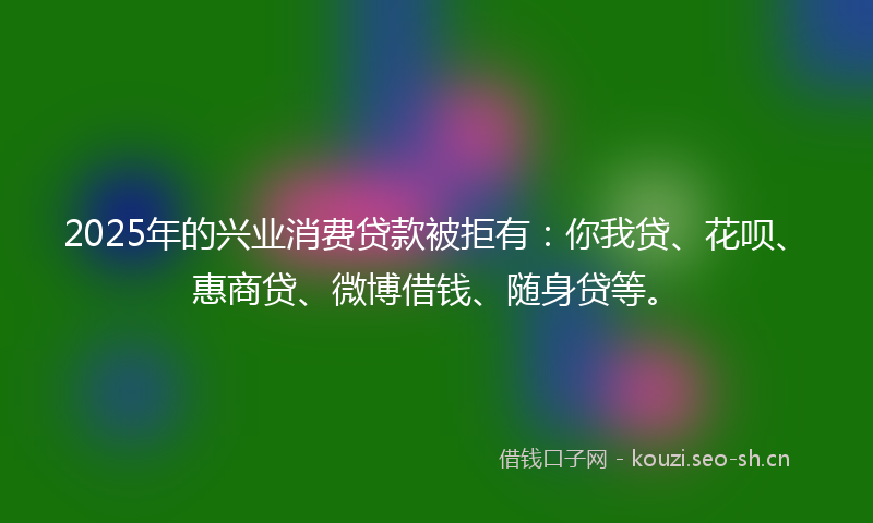 2025年的兴业消费贷款被拒有:你我贷、花呗、惠商贷、微博借钱、随身贷等。