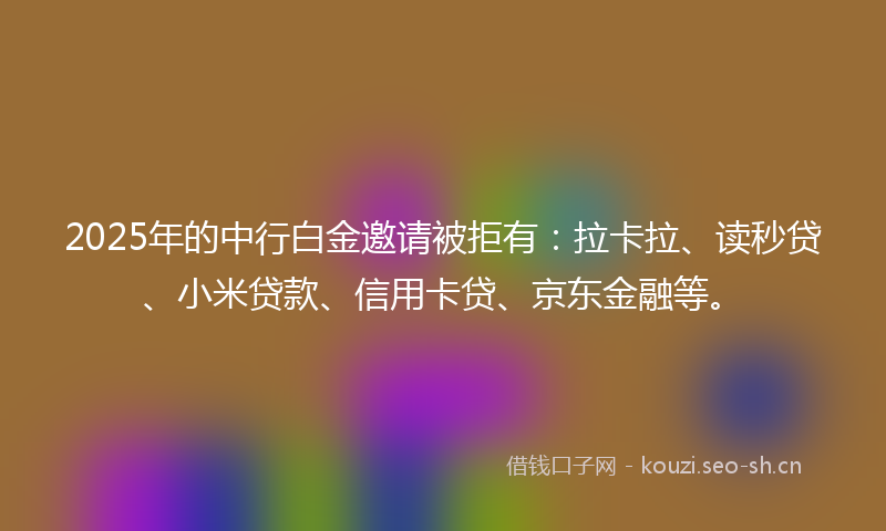 2025年的中行白金邀请被拒有：拉卡拉、读秒贷、小米贷款、信用卡贷、京东金融等。