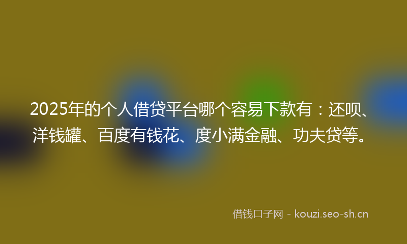 2025年的个人借贷平台哪个容易下款有：还呗、洋钱罐、百度有钱花、度小满金融、功夫贷等。