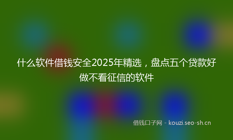 什么软件借钱安全2025年精选，盘点五个贷款好做不看征信的软件