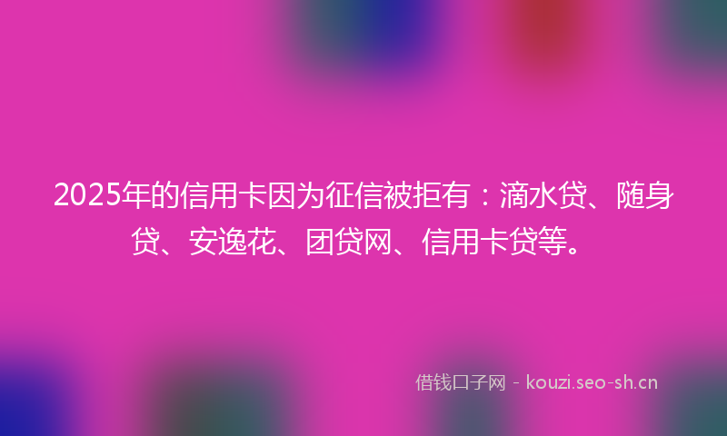 2025年的信用卡因为征信被拒有：滴水贷、随身贷、安逸花、团贷网、信用卡贷等。