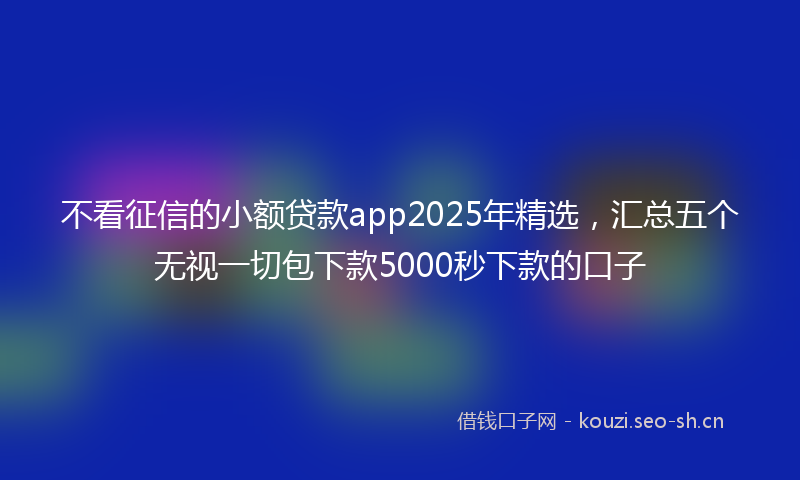 不看征信的小额贷款app2025年精选,汇总五个无视一切包下款5000秒下款的口子