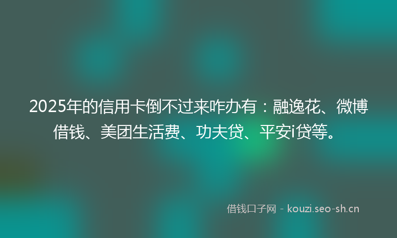 2025年的信用卡倒不过来咋办有:融逸花、微博借钱、美团生活费、功夫贷、平安i贷等。