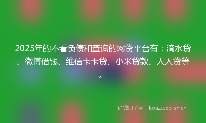 2025年的不看负债和查询的网贷平台有：滴水贷、微博借钱、维信卡卡贷、小米贷款、人人贷等。