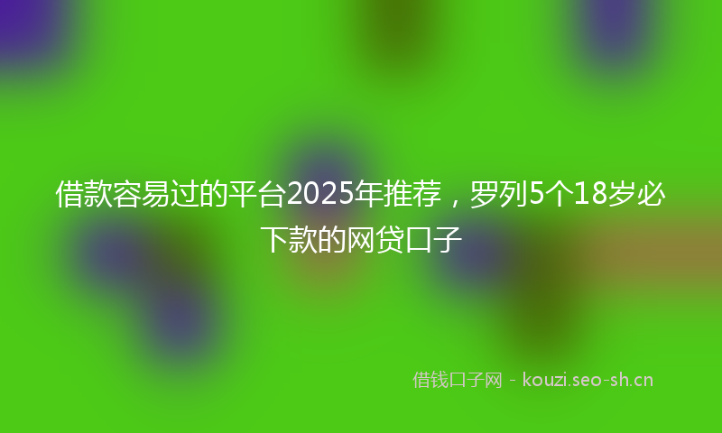 借款容易过的平台2025年推荐,罗列5个18岁必下款的网贷口子