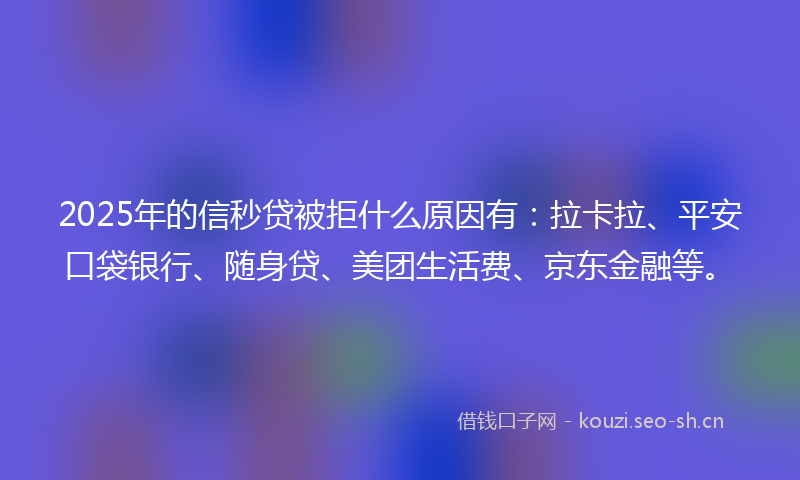 2025年的信秒贷被拒什么原因有：拉卡拉、平安口袋银行、随身贷、美团生活费、京东金融等。