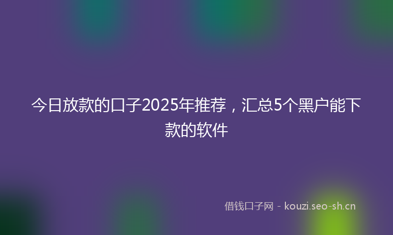 今日放款的口子2025年推荐，汇总5个黑户能下款的软件