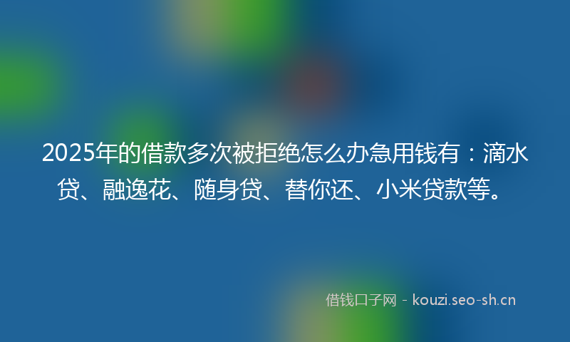 2025年的借款多次被拒绝怎么办急用钱有：滴水贷、融逸花、随身贷、替你还、小米贷款等。