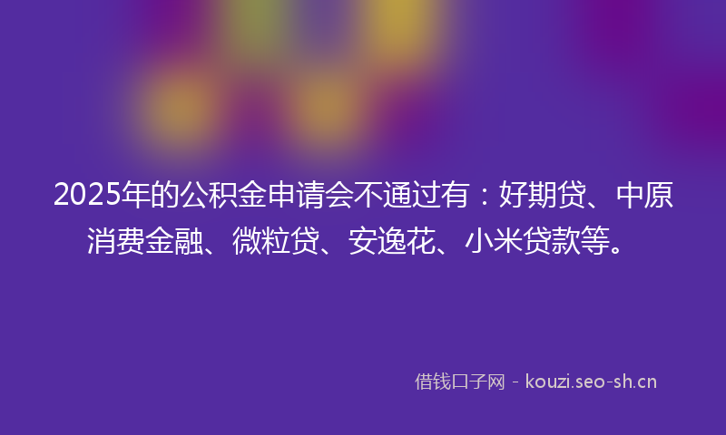2025年的公积金申请会不通过有：好期贷、中原消费金融、微粒贷、安逸花、小米贷款等。