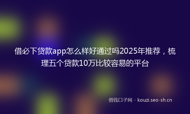 借必下贷款app怎么样好通过吗2025年推荐，梳理五个贷款10万比较容易的平台