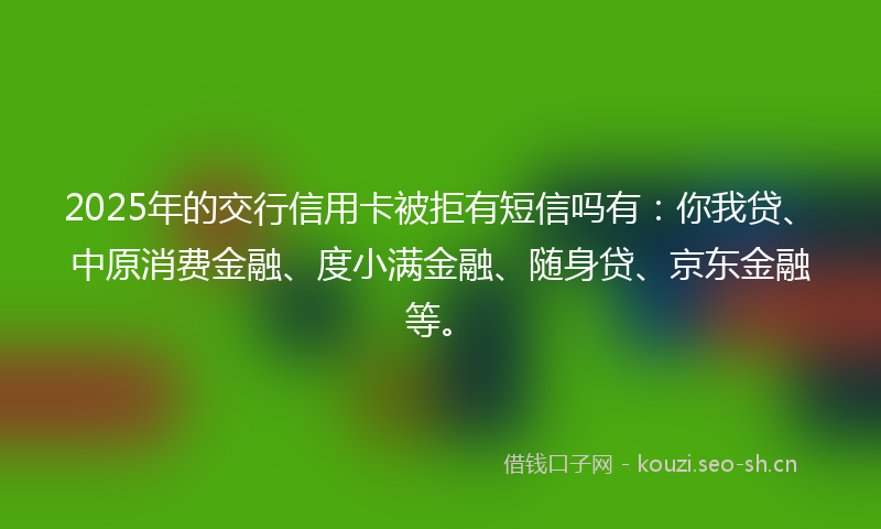 2025年的交行信用卡被拒有短信吗有：你我贷、中原消费金融、度小满金融、随身贷、京东金融等。