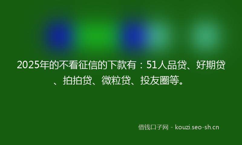 2025年的不看征信的下款有：51人品贷、好期贷、拍拍贷、微粒贷、投友圈等。