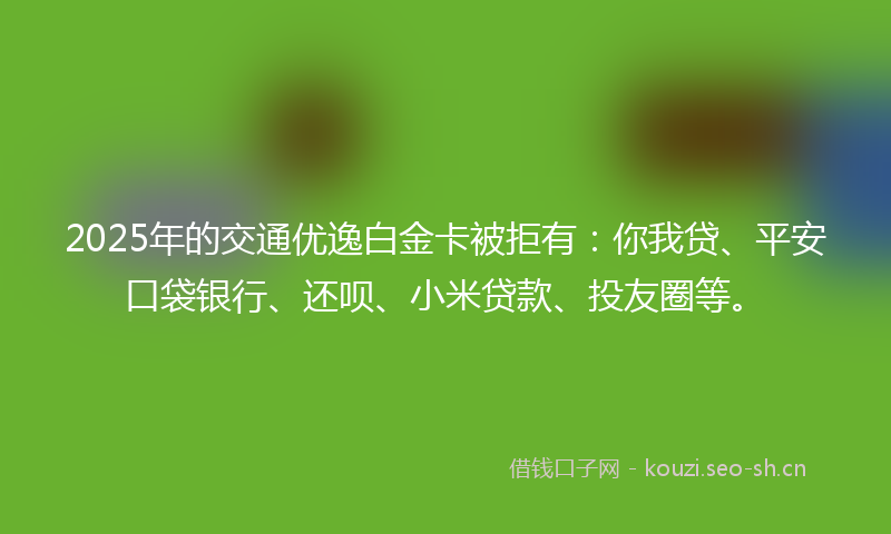 2025年的交通优逸白金卡被拒有：你我贷、平安口袋银行、还呗、小米贷款、投友圈等。