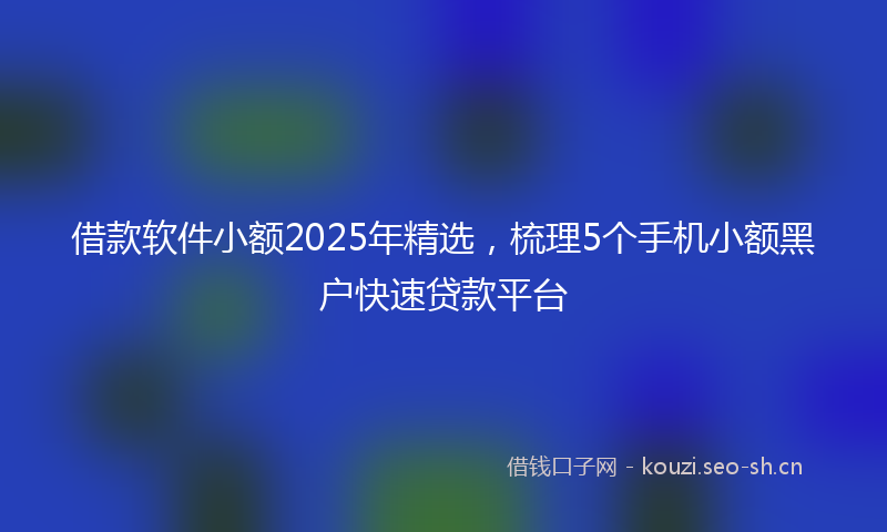 借款软件小额2025年精选，梳理5个手机小额黑户快速贷款平台