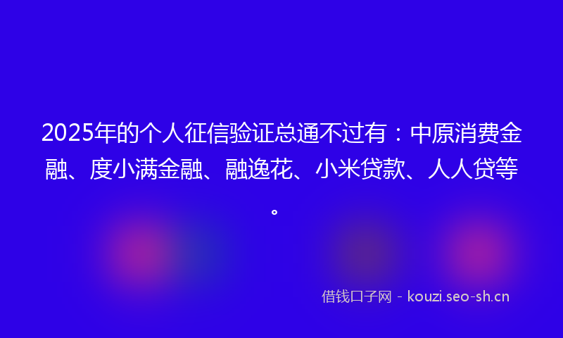 2025年的个人征信验证总通不过有：中原消费金融、度小满金融、融逸花、小米贷款、人人贷等。
