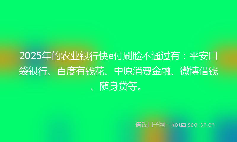 2025年的农业银行快e付刷脸不通过有：平安口袋银行、百度有钱花、中原消费金融、微博借钱、随身贷等。