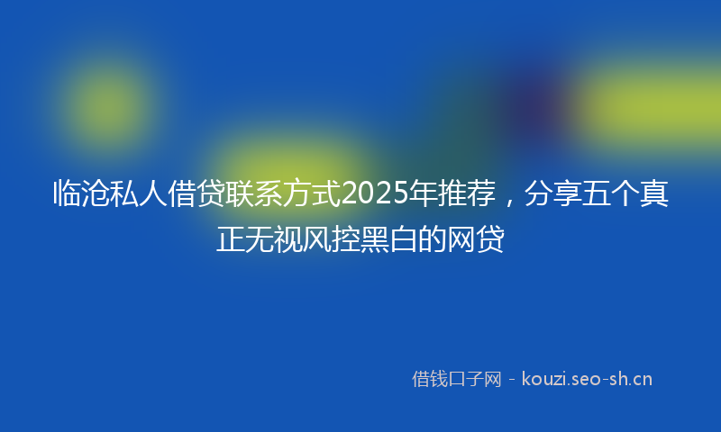 临沧私人借贷联系方式2025年推荐，分享五个真正无视风控黑白的网贷