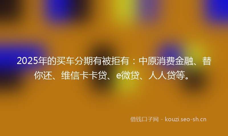 2025年的买车分期有被拒有:中原消费金融、替你还、维信卡卡贷、e微贷、人人贷等。