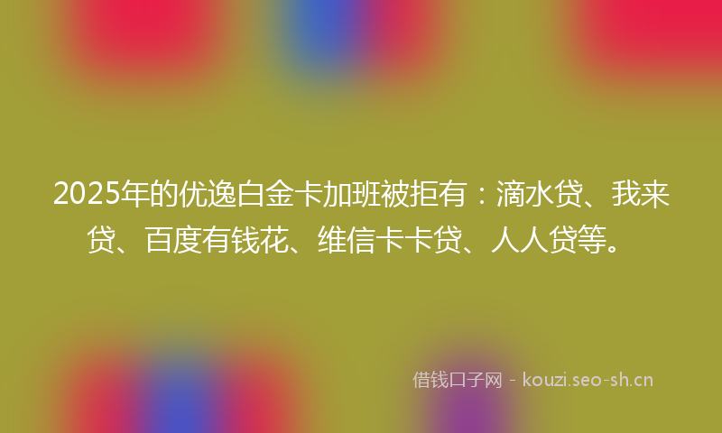 2025年的优逸白金卡加班被拒有：滴水贷、我来贷、百度有钱花、维信卡卡贷、人人贷等。
