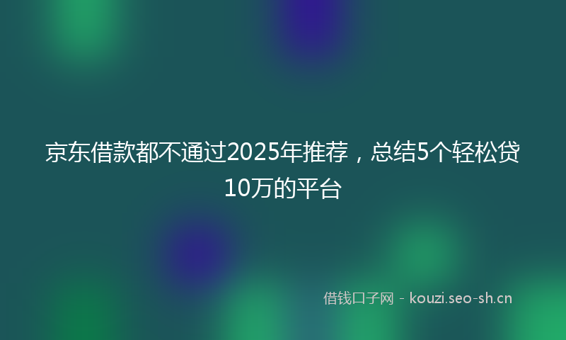 京东借款都不通过2025年推荐，总结5个轻松贷10万的平台