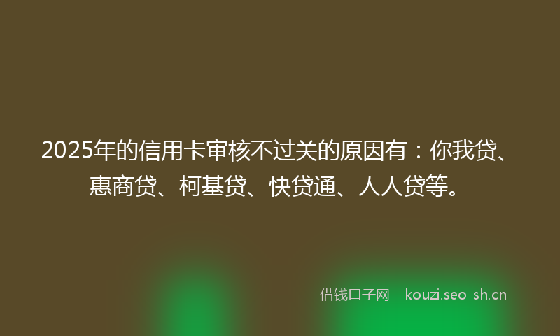 2025年的信用卡审核不过关的原因有:你我贷、惠商贷、柯基贷、快贷通、人人贷等。